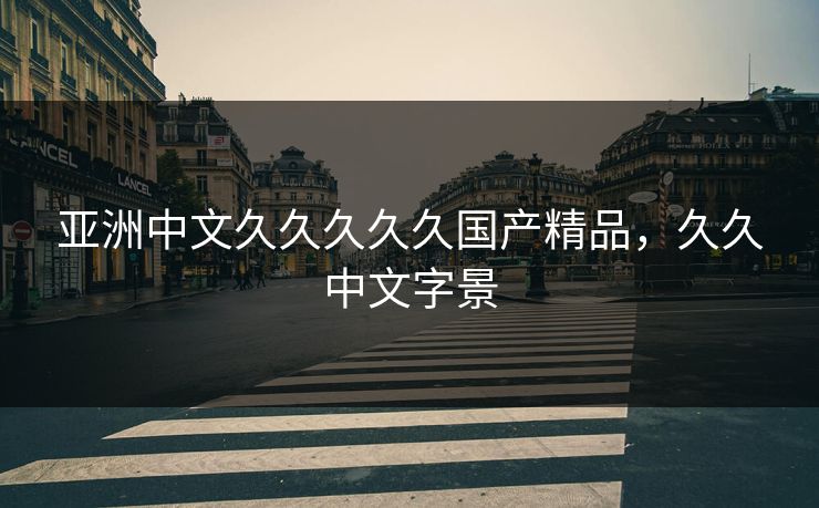 亚洲中文久久久久久国产精品,久久中文字景 亚洲中文久久久久久国产精品,久久中文字景