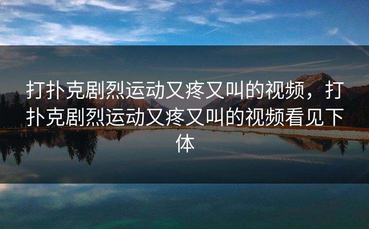 打扑克剧烈运动又疼又叫的视频，打扑克剧烈运动又疼又叫的视频看见下体