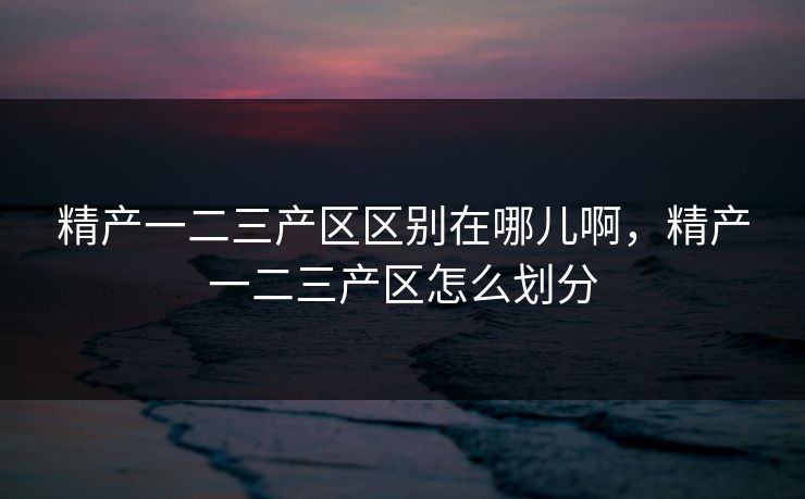 精产一二三产区区别在哪儿啊，精产一二三产区怎么划分