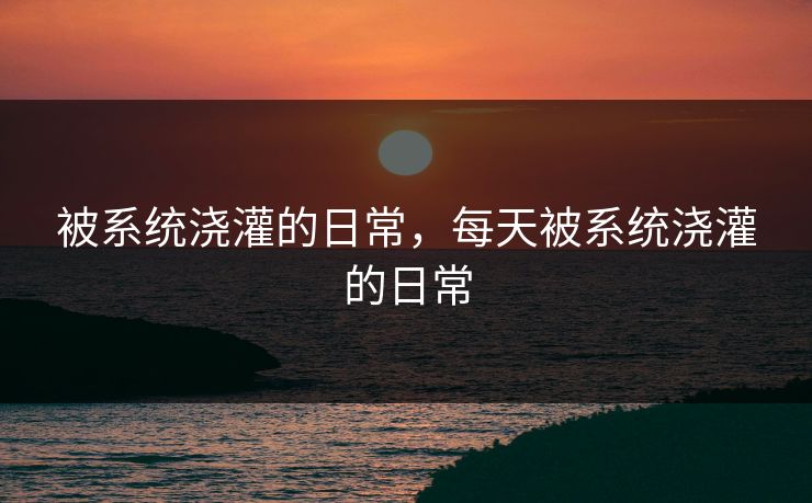 被系统浇灌的日常,每天被系统浇灌的日常 被系统浇灌的日常,每天被系统浇灌的日常
