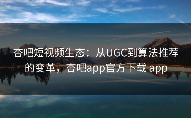 杏吧短视频生态：从UGC到算法推荐的变革，杏吧app官方下载 app