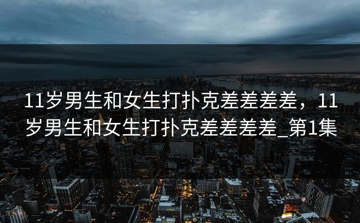 11岁男生和女生打扑克差差差差，11岁男生和女生打扑克差差差差_第1集