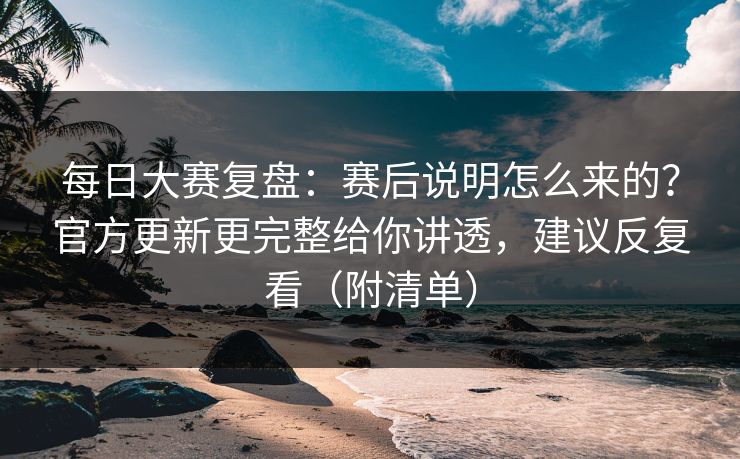 每日大赛复盘：赛后说明怎么来的？官方更新更完整给你讲透，建议反复看（附清单）