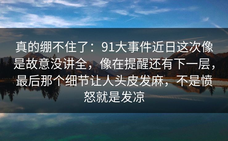 真的绷不住了：91大事件近日这次像是故意没讲全，像在提醒还有下一层，最后那个细节让人头皮发麻，不是愤怒就是发凉