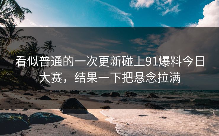 看似普通的一次更新碰上91爆料今日大赛,结果一下把悬念拉满 看似普通的一次更新碰上91爆料今日大赛,结果一下把悬念拉满