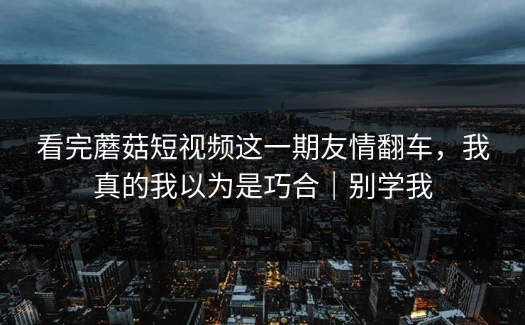 看完蘑菇短视频这一期友情翻车，我真的我以为是巧合｜别学我