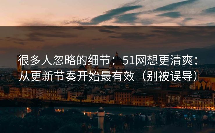 很多人忽略的细节:51网想更清爽:从更新节奏开始最有效(别被误导) 很多人忽略的细节:51网想更清爽:从更新节奏开始最有效(别被误导)