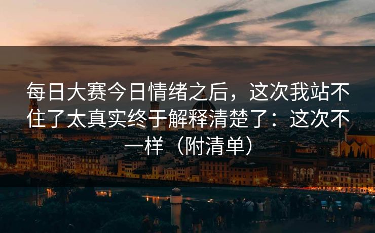 每日大赛今日情绪之后，这次我站不住了太真实终于解释清楚了：这次不一样（附清单）