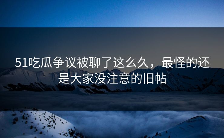 51吃瓜争议被聊了这么久，最怪的还是大家没注意的旧帖