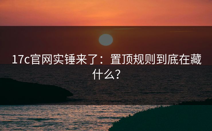 17c官网实锤来了：置顶规则到底在藏什么？