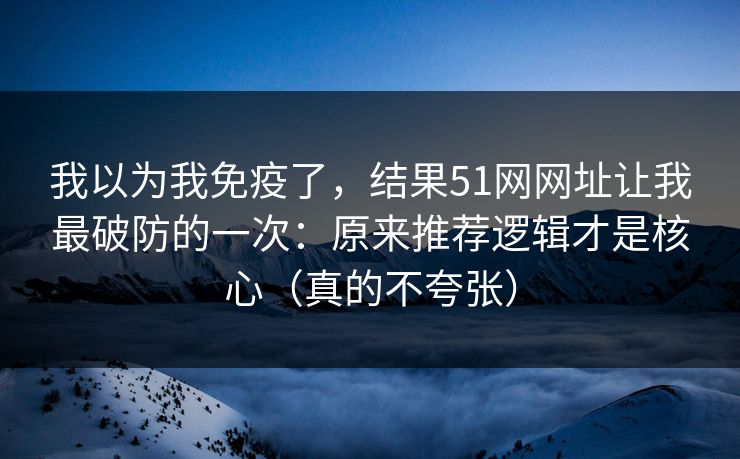 我以为我免疫了，结果51网网址让我最破防的一次：原来推荐逻辑才是核心（真的不夸张）