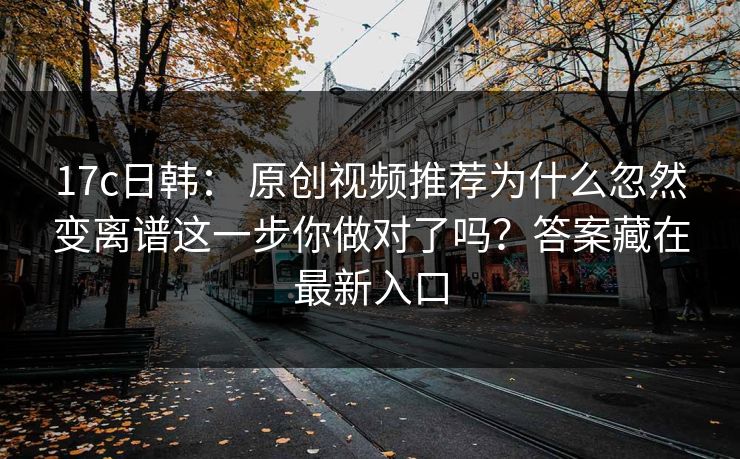 17c日韩： 原创视频推荐为什么忽然变离谱这一步你做对了吗？答案藏在最新入口