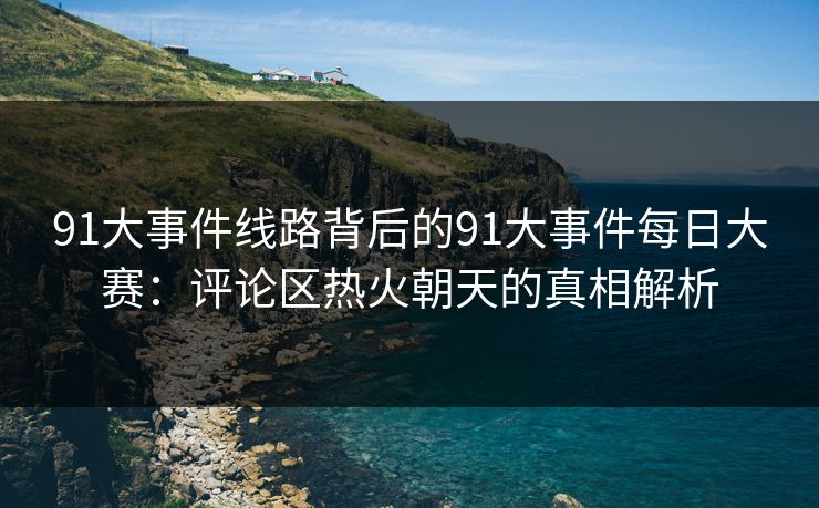 91大事件线路背后的91大事件每日大赛：评论区热火朝天的真相解析
