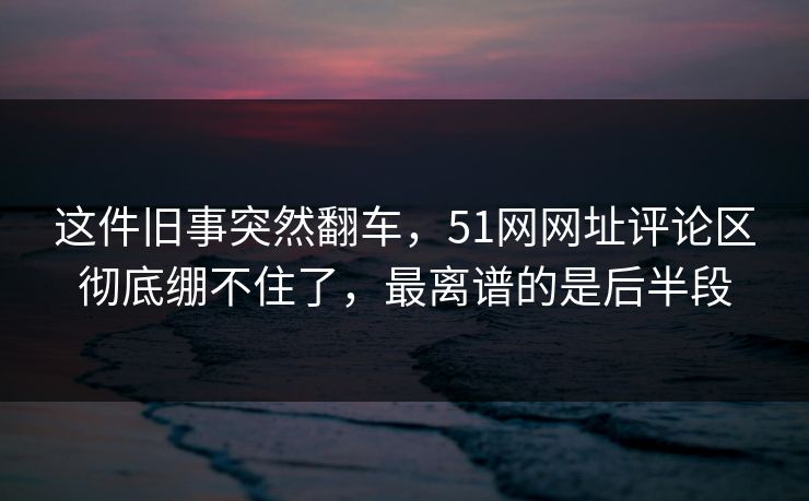 这件旧事突然翻车，51网网址评论区彻底绷不住了，最离谱的是后半段