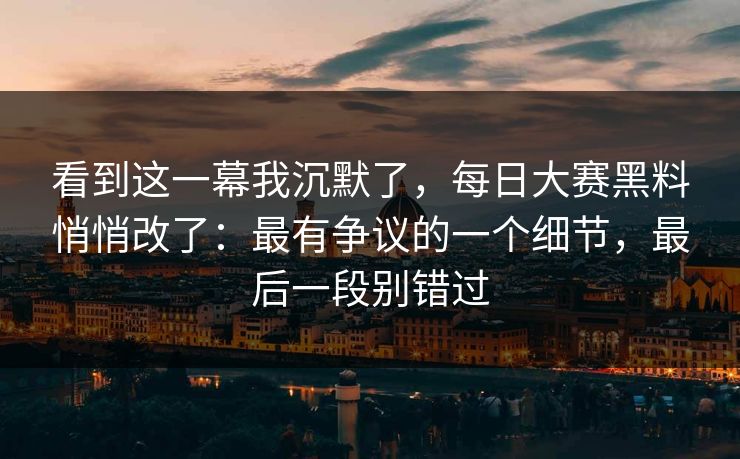 看到这一幕我沉默了，每日大赛黑料悄悄改了：最有争议的一个细节，最后一段别错过