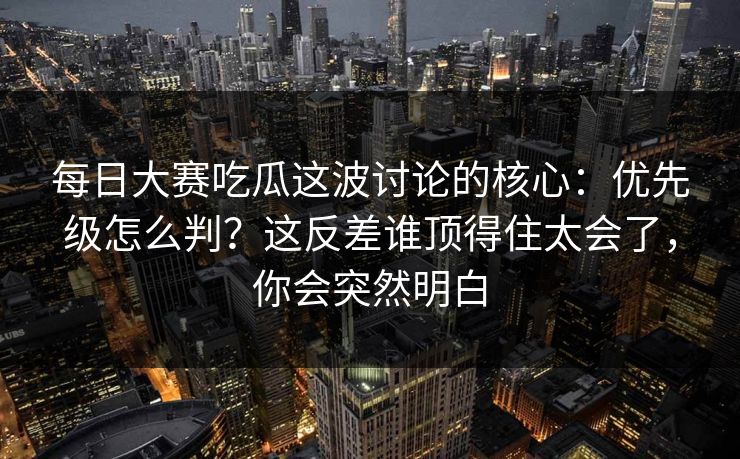 每日大赛吃瓜这波讨论的核心：优先级怎么判？这反差谁顶得住太会了，你会突然明白