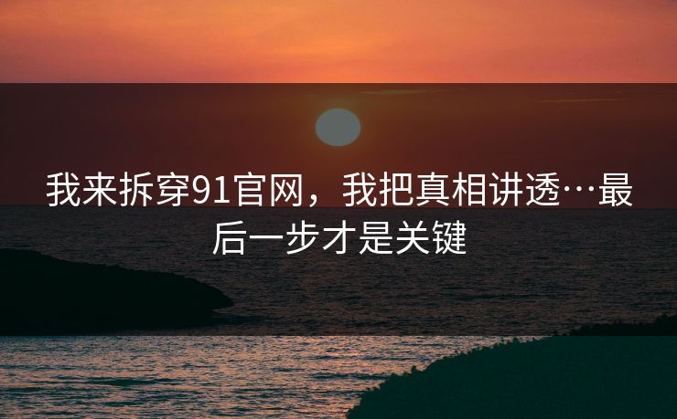 我来拆穿91官网，我把真相讲透…最后一步才是关键