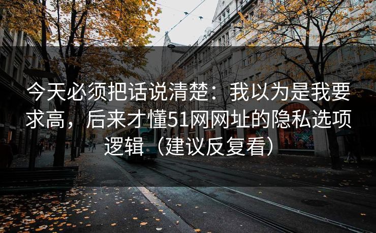 今天必须把话说清楚：我以为是我要求高，后来才懂51网网址的隐私选项逻辑（建议反复看）