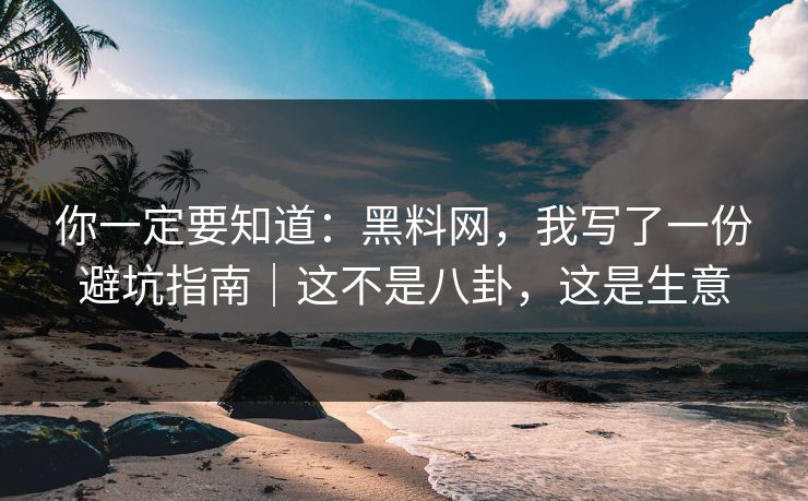你一定要知道：黑料网，我写了一份避坑指南｜这不是八卦，这是生意