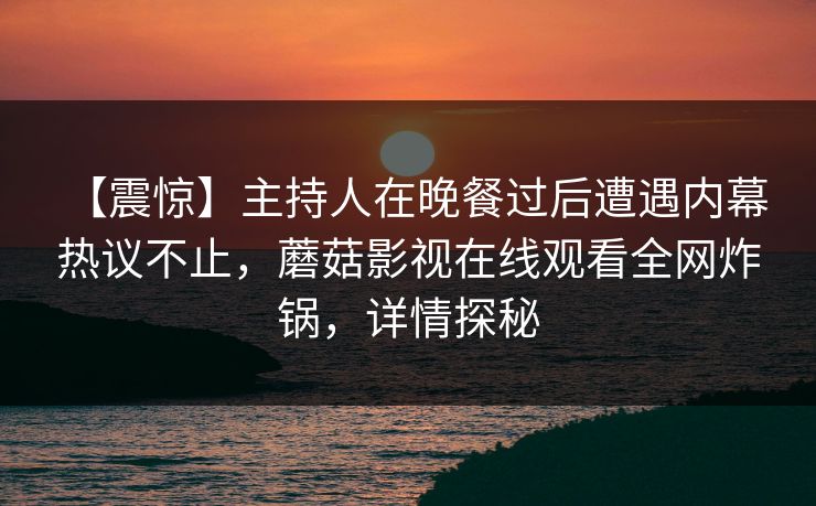 【震惊】主持人在晚餐过后遭遇内幕 热议不止，蘑菇影视在线观看全网炸锅，详情探秘
