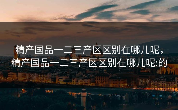 精产国品一二三产区区别在哪儿呢，精产国品一二三产区区别在哪儿呢:的