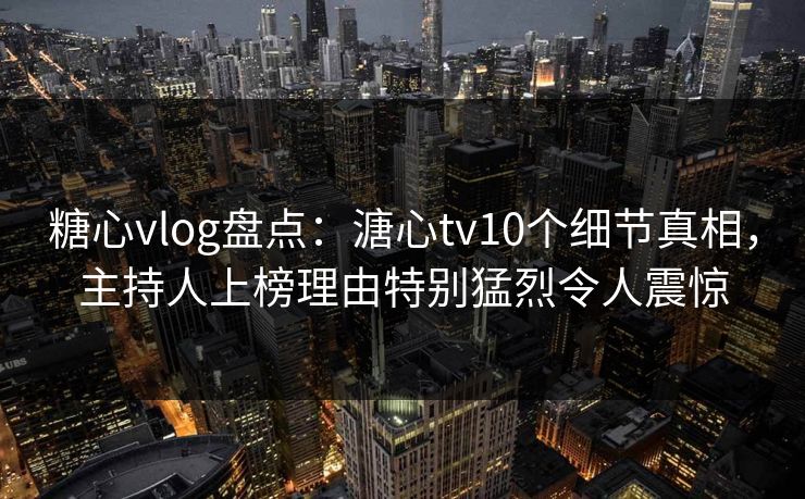 糖心vlog盘点：溏心tv10个细节真相，主持人上榜理由特别猛烈令人震惊