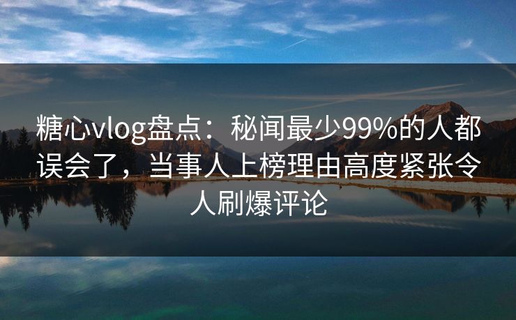 糖心vlog盘点：秘闻最少99%的人都误会了，当事人上榜理由高度紧张令人刷爆评论
