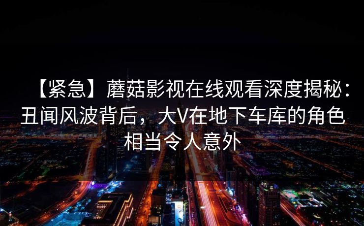 【紧急】蘑菇影视在线观看深度揭秘：丑闻风波背后，大V在地下车库的角色相当令人意外