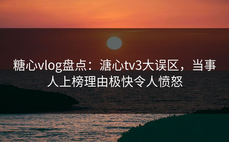 糖心vlog盘点：溏心tv3大误区，当事人上榜理由极快令人愤怒