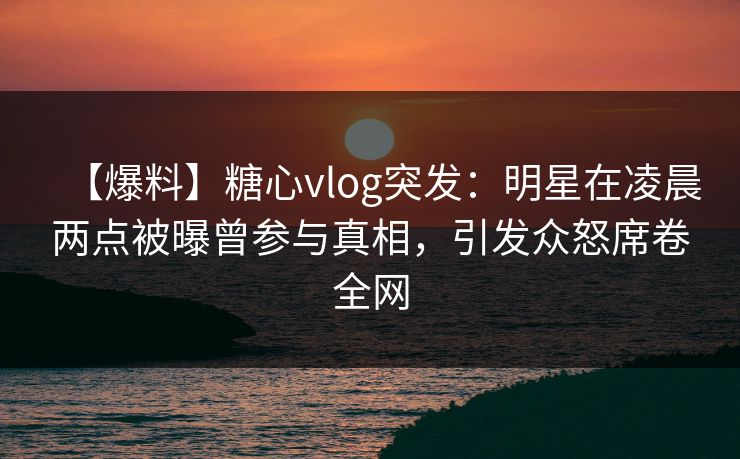 【爆料】糖心vlog突发：明星在凌晨两点被曝曾参与真相，引发众怒席卷全网