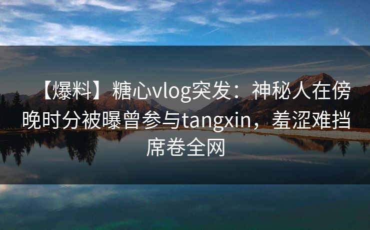 【爆料】糖心vlog突发：神秘人在傍晚时分被曝曾参与tangxin，羞涩难挡席卷全网