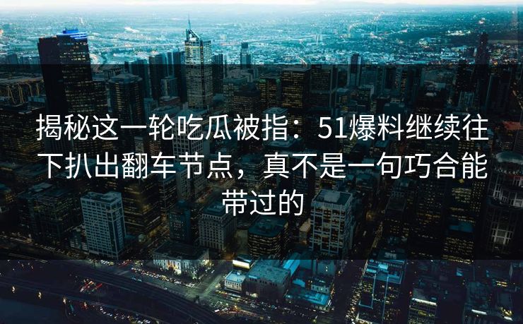 揭秘这一轮吃瓜被指：51爆料继续往下扒出翻车节点，真不是一句巧合能带过的