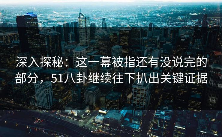 深入探秘：这一幕被指还有没说完的部分，51八卦继续往下扒出关键证据