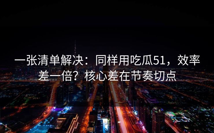 一张清单解决:同样用吃瓜51,效率差一倍?核心差在节奏切点 一张清单解决:同样用吃瓜51,效率差一倍?核心差在节奏切点