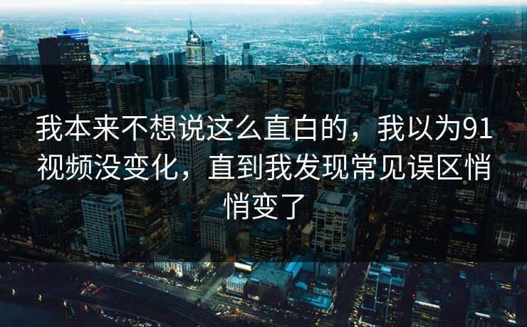 我本来不想说这么直白的,我以为91视频没变化,直到我发现常见误区悄悄变了 我本来不想说这么直白的,我以为91视频没变化,直到我发现常见误区悄悄变了