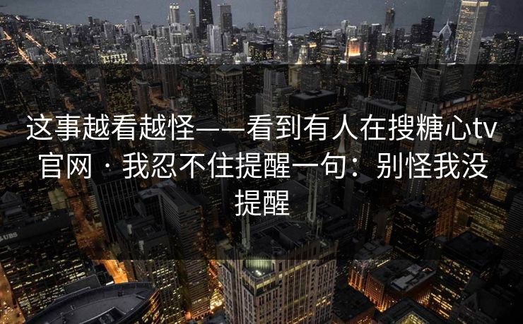 这事越看越怪——看到有人在搜糖心tv官网 · 我忍不住提醒一句：别怪我没提醒
